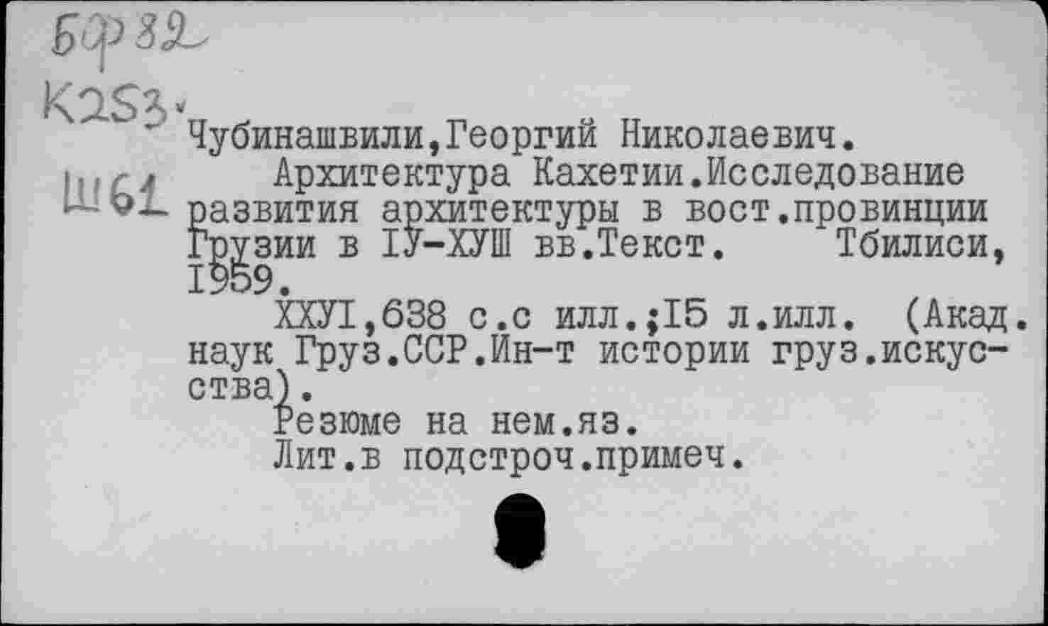 ﻿
K2S5
lu 61
Чубинашвили,Георгий Николаевич.
Архитектура Кахетии.Исследование развития архитектуры в вост.провинции Грузии в ІУ-ХУШ вв.Текст. Тбилиси,
ХХУ1,638 с.с илл.;15 л.илл. (Акад, наук Груз.ССР.Ин-т истории груз.искусства) .
Резюме на нем.яз.
Лит.в подстроч.примеч.